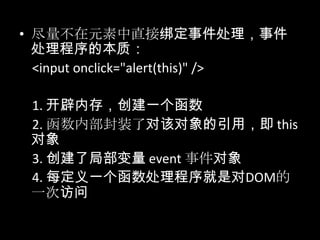 • 尽量不在元素中直接绑定事件处理，事件
处理程序的本质：
<input onclick="alert(this)" />
1. 开辟内存，创建一个函数
2. 函数内部封装了对该对象的引用，即 this
对象
3. 创建了局部变量 event 事件对象
4. 每定义一个函数处理程序就是对DOM的
一次访问
 