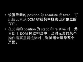 • 设置元素的 position 为 absolute 或 fixed，可
以使元素从 DOM 树结构中脱离出来独立的
存在。
• 在元素的 position 为 static 和 relative 时，元
素处于 DOM 树结构当中，当对元素的某个
操作需要重新渲染时，浏览器会渲染整个
页面。
 
