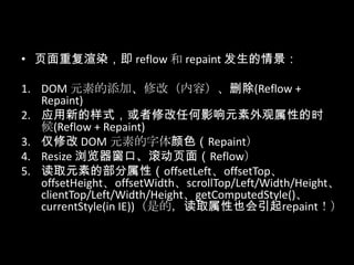 • 页面重复渲染，即 reflow 和 repaint 发生的情景：
1. DOM 元素的添加、修改（内容）、删除(Reflow +
Repaint)
2. 应用新的样式，或者修改任何影响元素外观属性的时
候(Reflow + Repaint)
3. 仅修改 DOM 元素的字体颜色（Repaint）
4. Resize 浏览器窗口、滚动页面（Reflow）
5. 读取元素的部分属性（offsetLeft、offsetTop、
offsetHeight、offsetWidth、scrollTop/Left/Width/Height、
clientTop/Left/Width/Height、getComputedStyle()、
currentStyle(in IE))（是的，读取属性也会引起repaint！）
 