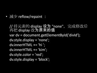 • 减少 reflow/repaint ：
// 将元素的 display 设为 "none"，完成修改后
再把 display 改为原来的值
var dv = document.getElementById('divId');
dv.style.display = 'none';
dv.innerHTML += 'hi ';
dv.innerHTML += 'kim';
dv.style.color = 'red';
dv.style.display = 'block';
 