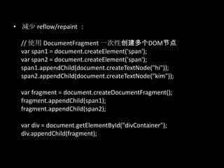 • 减少 reflow/repaint ：
// 使用 DocumentFragment 一次性创建多个DOM节点
var span1 = document.createElement('span');
var span2 = document.createElement('span');
span1.appendChild(document.createTextNode("hi"));
span2.appendChild(document.createTextNode("kim"));
var fragment = document.createDocumentFragment();
fragment.appendChild(span1);
fragment.appendChild(span2);
var div = document.getElementById("divContainer");
div.appendChild(fragment);
 