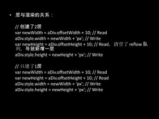 • 层与渲染的关系：
// 创建了2层
var newWidth = aDiv.offsetWidth + 10; // Read
aDiv.style.width = newWidth + 'px'; // Write
var newHeight = aDiv.offsetHeight + 10; // Read，清空了 reflow 队
列，导致新增一层
aDiv.style.height = newHeight + 'px'; // Write
// 只建了1层
var newWidth = aDiv.offsetWidth + 10; // Read
var newHeight = aDiv.offsetHeight + 10; // Read
aDiv.style.width = newWidth + 'px'; // Write
aDiv.style.height = newHeight + 'px'; // Write
 