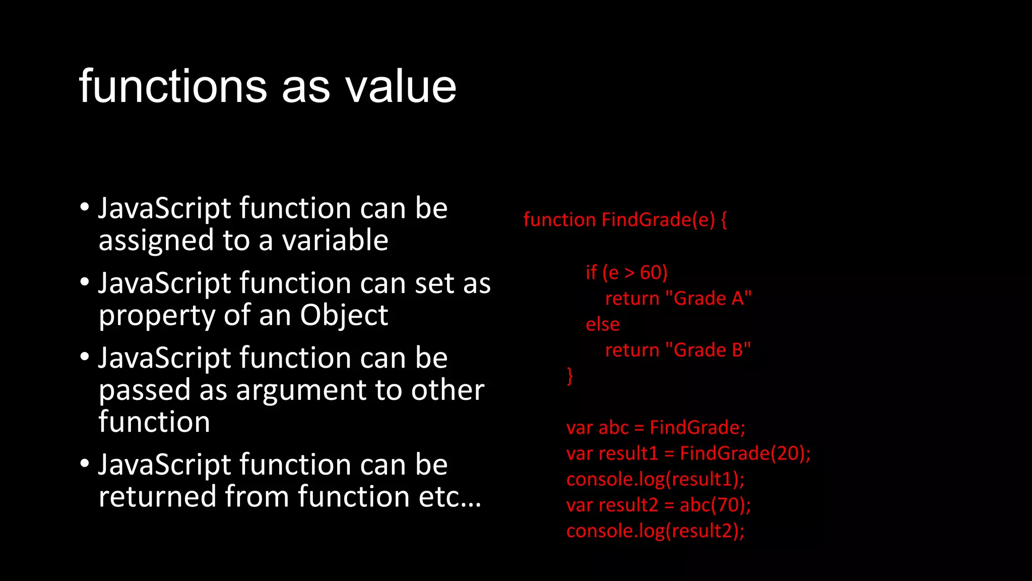 functions as value • JavaScript function can be assigned to a variable • JavaScript function can set as property of an Object • JavaScript function can be passed as argument to other function • JavaScript function can be returned from function etc… function FindGrade(e) { if (e > 60) return "Grade A" else return "Grade B" } var abc = FindGrade; var result1 = FindGrade(20); console.log(result1); var result2 = abc(70); console.log(result2); 