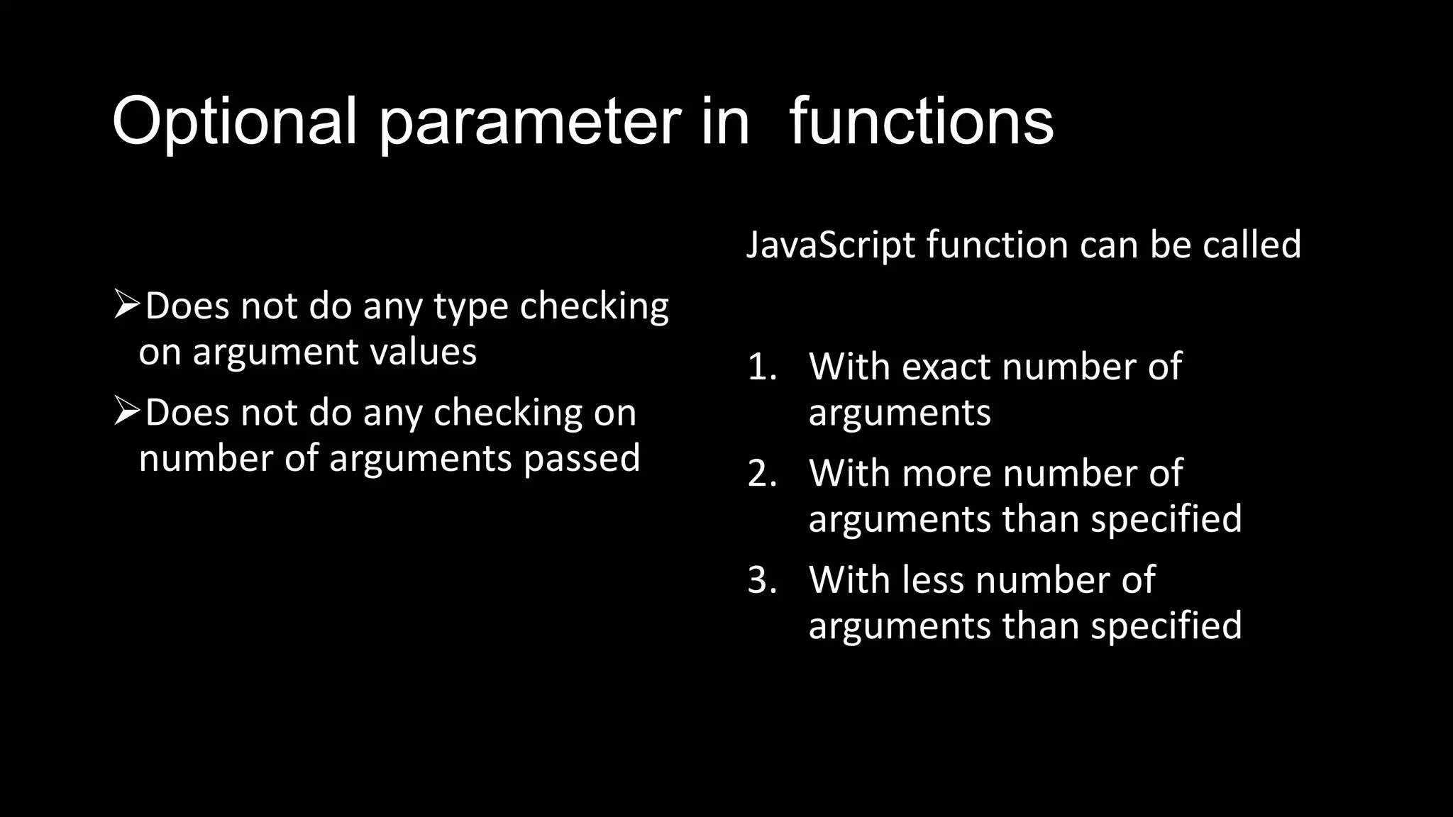 Optional parameter in functions Does not do any type checking on argument values Does not do any checking on number of arguments passed JavaScript function can be called 1. With exact number of arguments 2. With more number of arguments than specified 3. With less number of arguments than specified 
