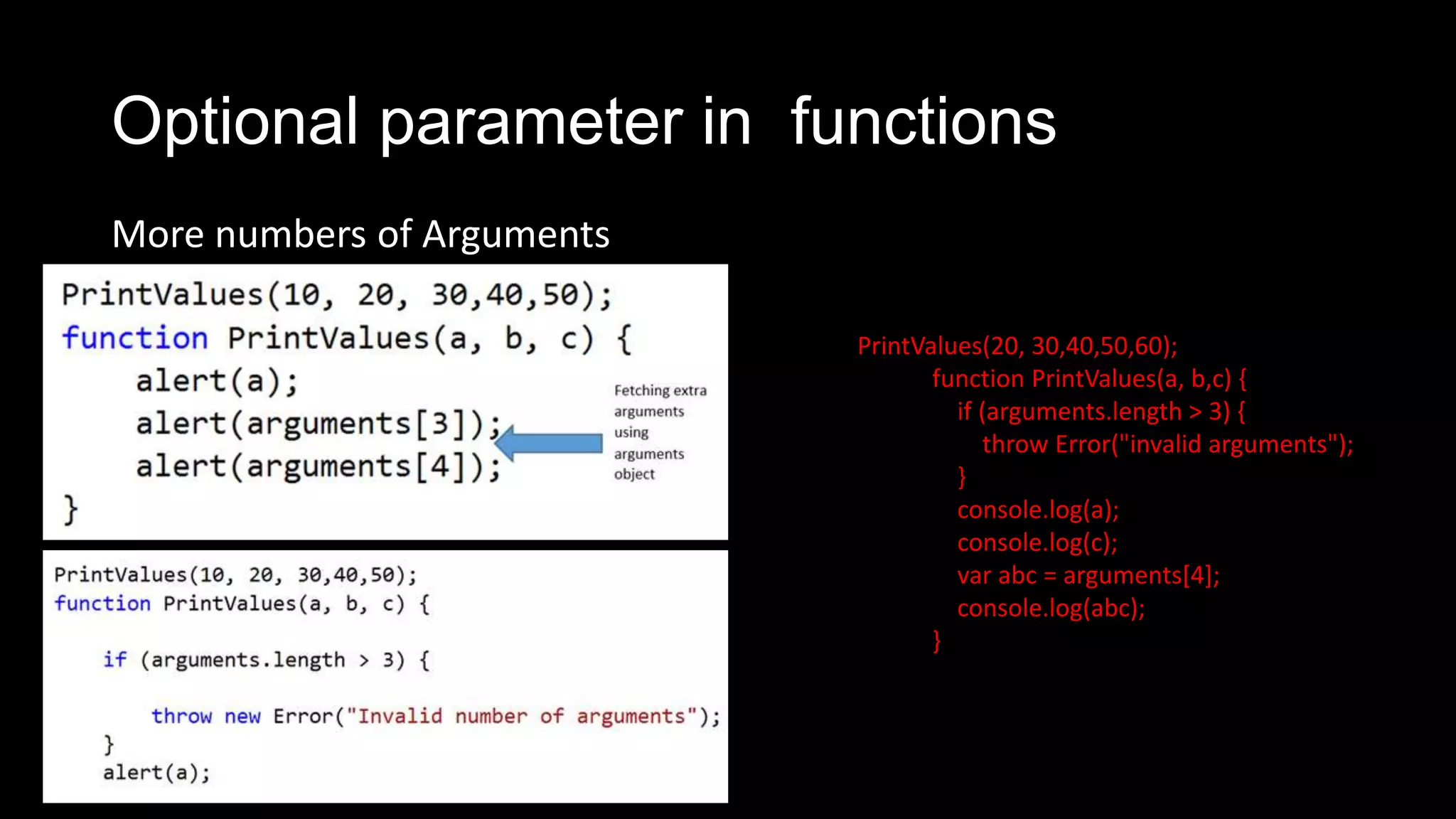 Optional parameter in functions More numbers of Arguments PrintValues(20, 30,40,50,60); function PrintValues(a, b,c) { if (arguments.length > 3) { throw Error("invalid arguments"); } console.log(a); console.log(c); var abc = arguments[4]; console.log(abc); } 