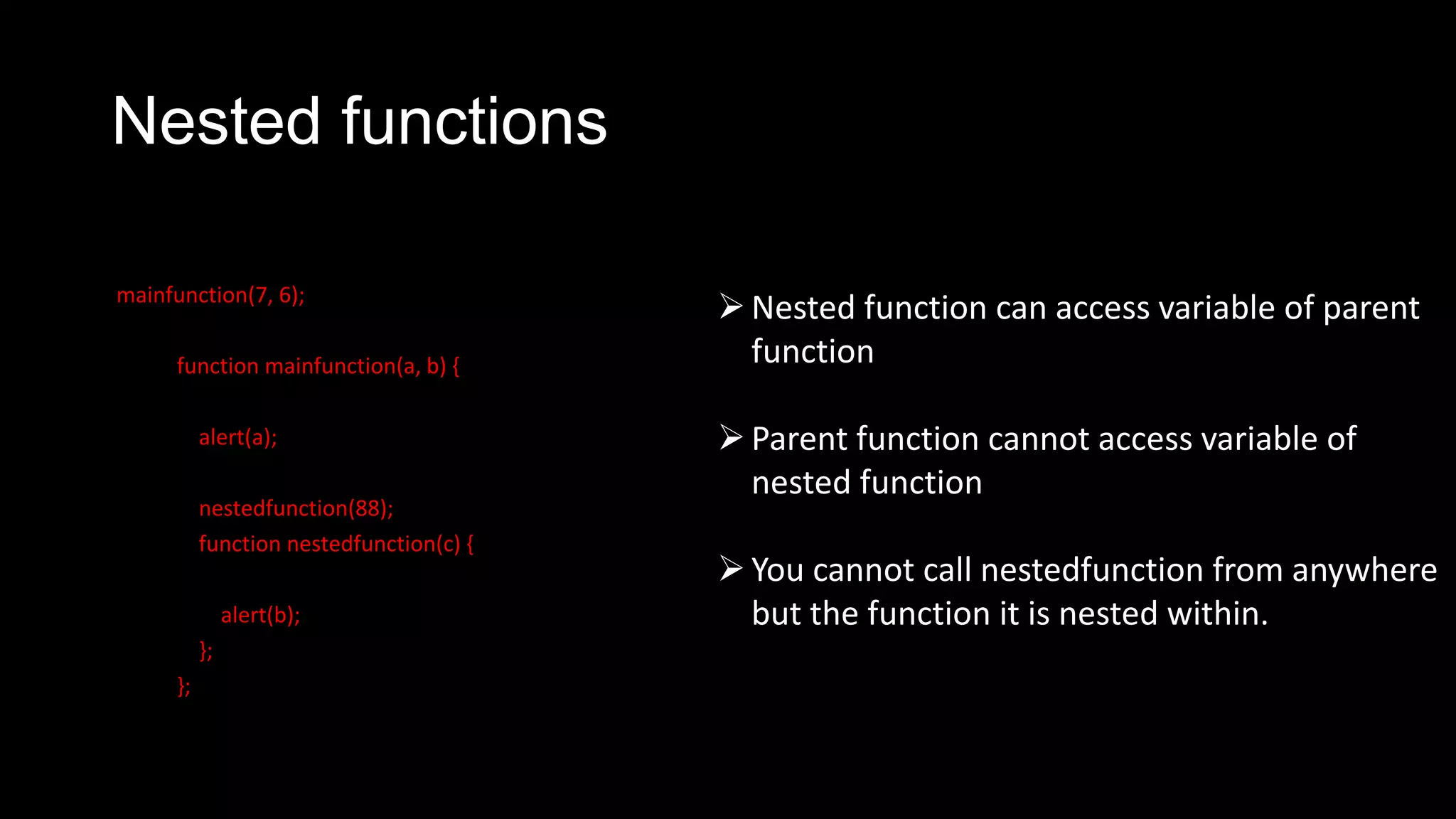 Nested functions mainfunction(7, 6); function mainfunction(a, b) { alert(a); nestedfunction(88); function nestedfunction(c) { alert(b); }; }; Nested function can access variable of parent function Parent function cannot access variable of nested function You cannot call nestedfunction from anywhere but the function it is nested within. 