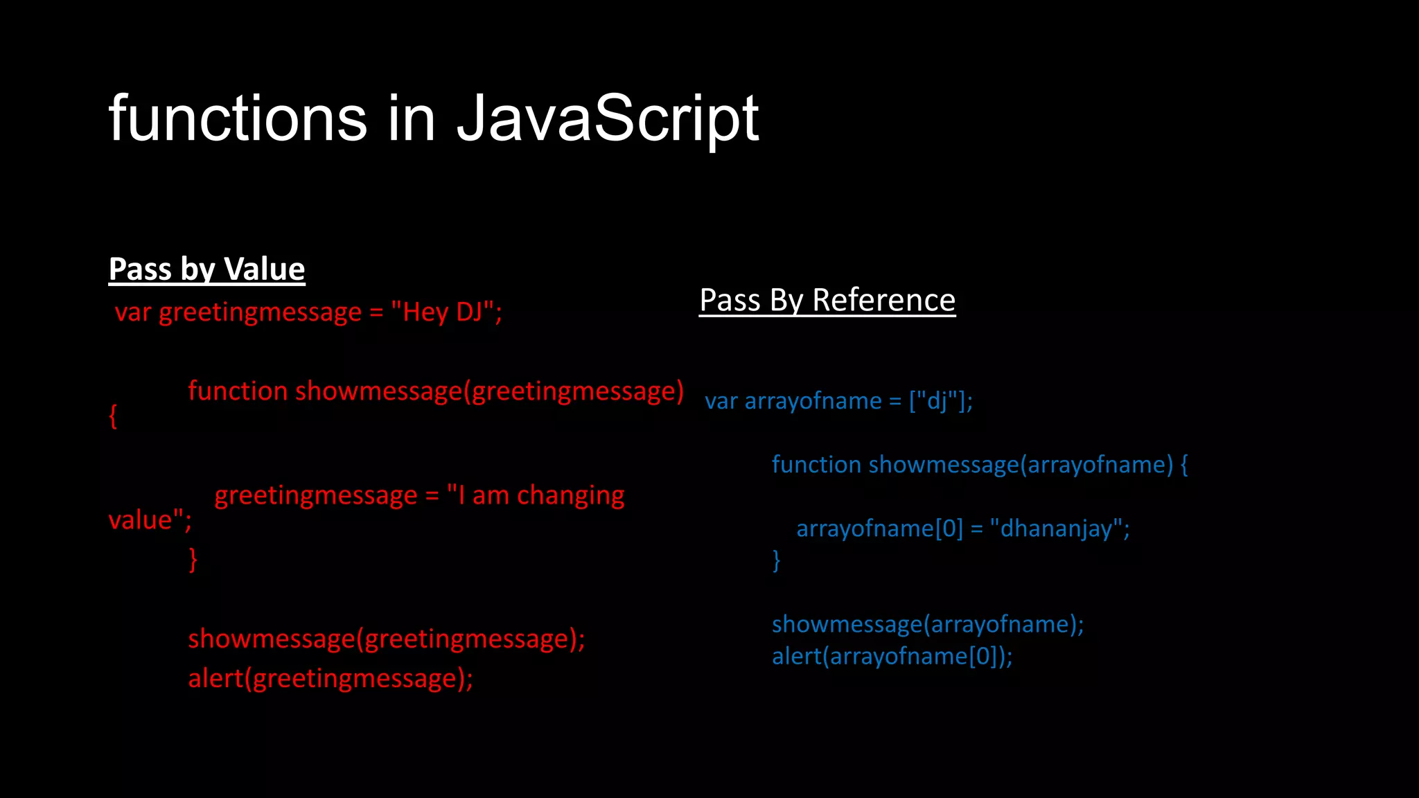 functions in JavaScript Pass by Value var greetingmessage = "Hey DJ"; function showmessage(greetingmessage) { greetingmessage = "I am changing value"; } showmessage(greetingmessage); alert(greetingmessage); Pass By Reference var arrayofname = ["dj"]; function showmessage(arrayofname) { arrayofname[0] = "dhananjay"; } showmessage(arrayofname); alert(arrayofname[0]); 