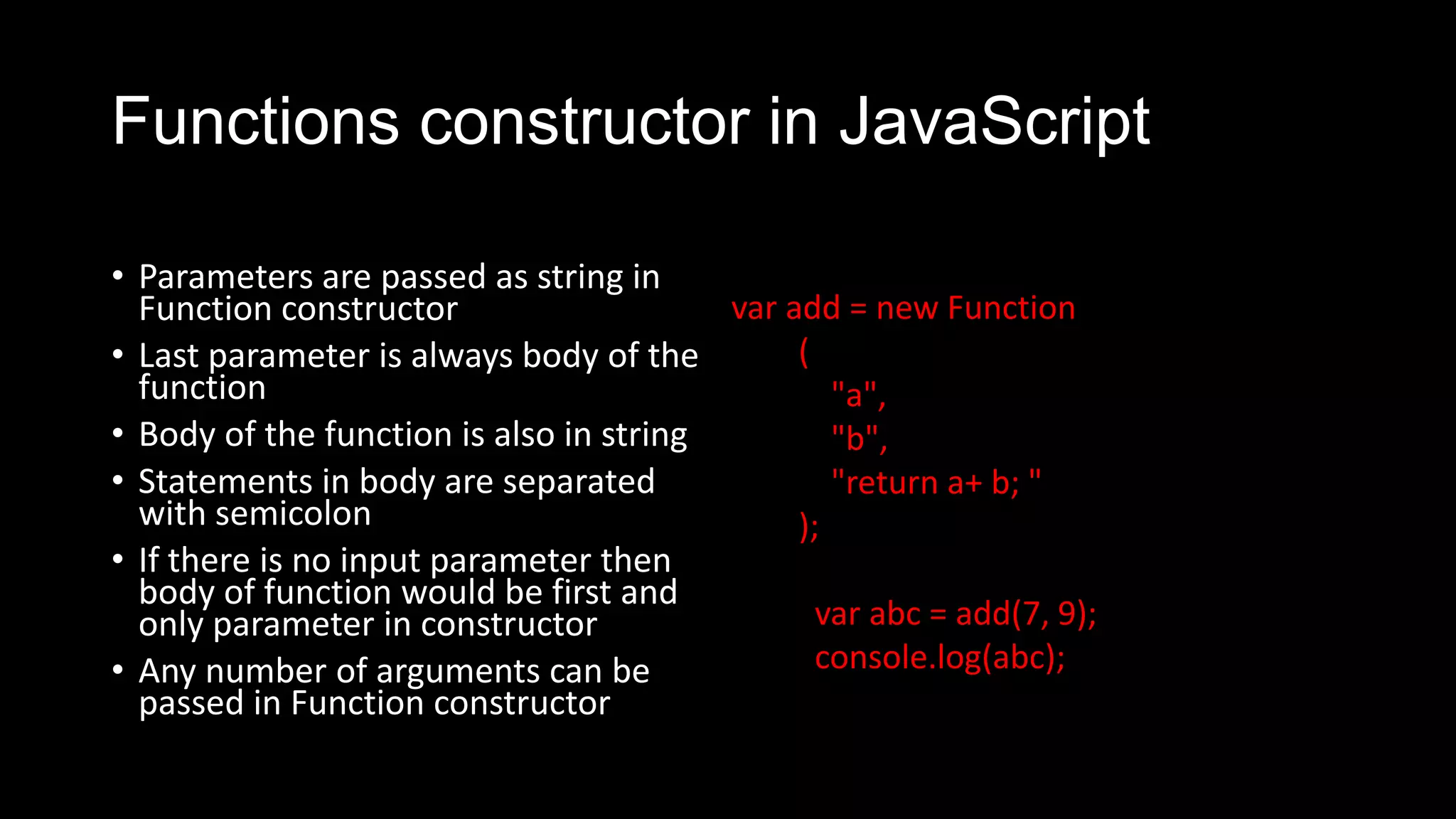 Functions constructor in JavaScript • Parameters are passed as string in Function constructor • Last parameter is always body of the function • Body of the function is also in string • Statements in body are separated with semicolon • If there is no input parameter then body of function would be first and only parameter in constructor • Any number of arguments can be passed in Function constructor var add = new Function ( "a", "b", "return a+ b; " ); var abc = add(7, 9); console.log(abc); 