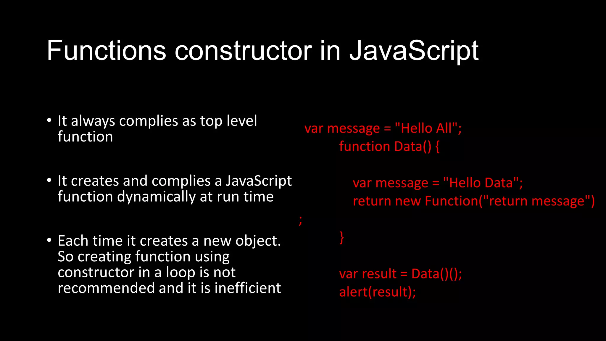 Functions constructor in JavaScript • It always complies as top level function • It creates and complies a JavaScript function dynamically at run time • Each time it creates a new object. So creating function using constructor in a loop is not recommended and it is inefficient var message = "Hello All"; function Data() { var message = "Hello Data"; return new Function("return message") ; } var result = Data()(); alert(result); 