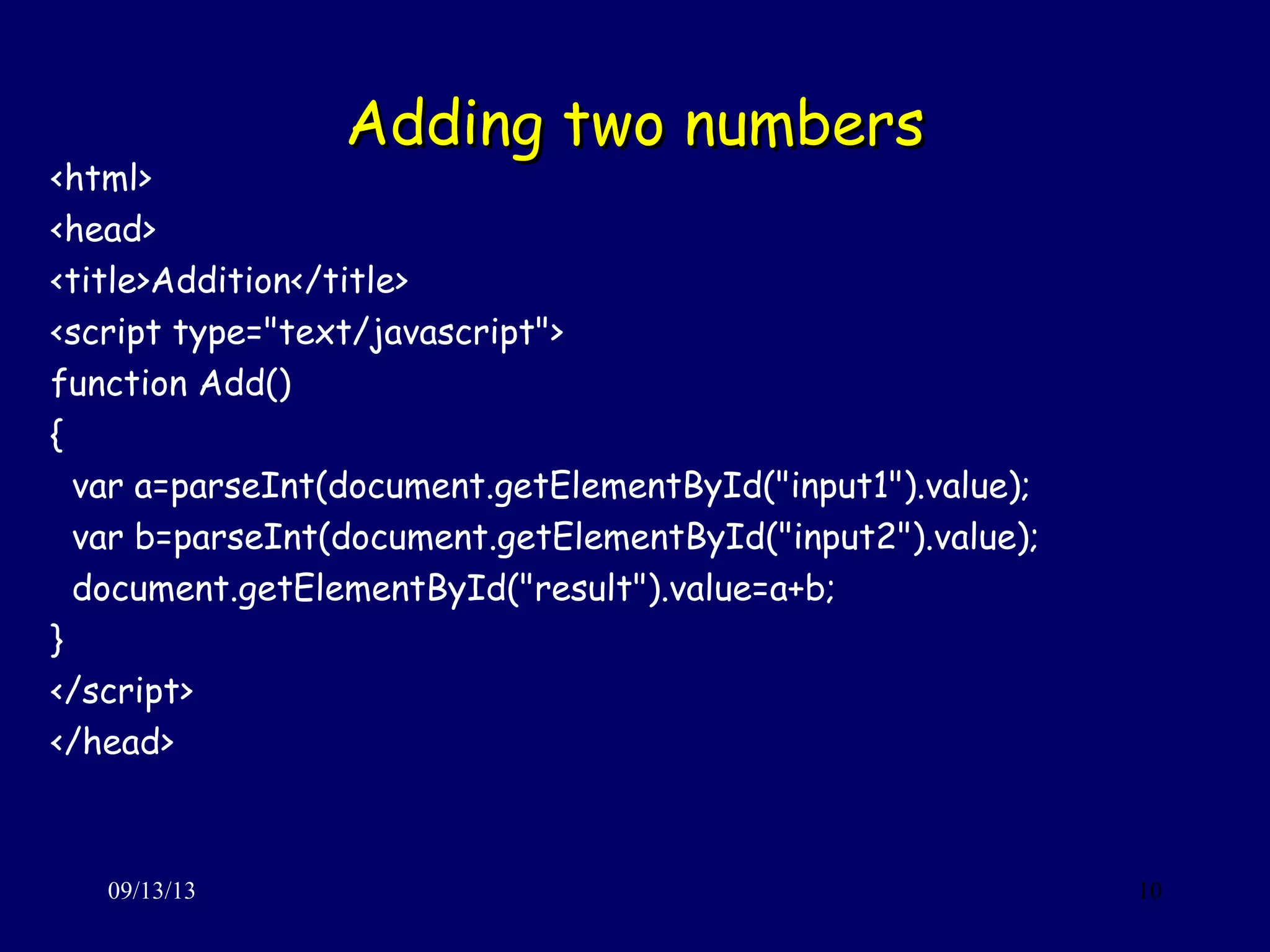 Adding two numbersAdding two numbers
09/13/13 10
<html>
<head>
<title>Addition</title>
<script type="text/javascript">
function Add()
{
var a=parseInt(document.getElementById("input1").value);
var b=parseInt(document.getElementById("input2").value);
document.getElementById("result").value=a+b;
}
</script>
</head>
 