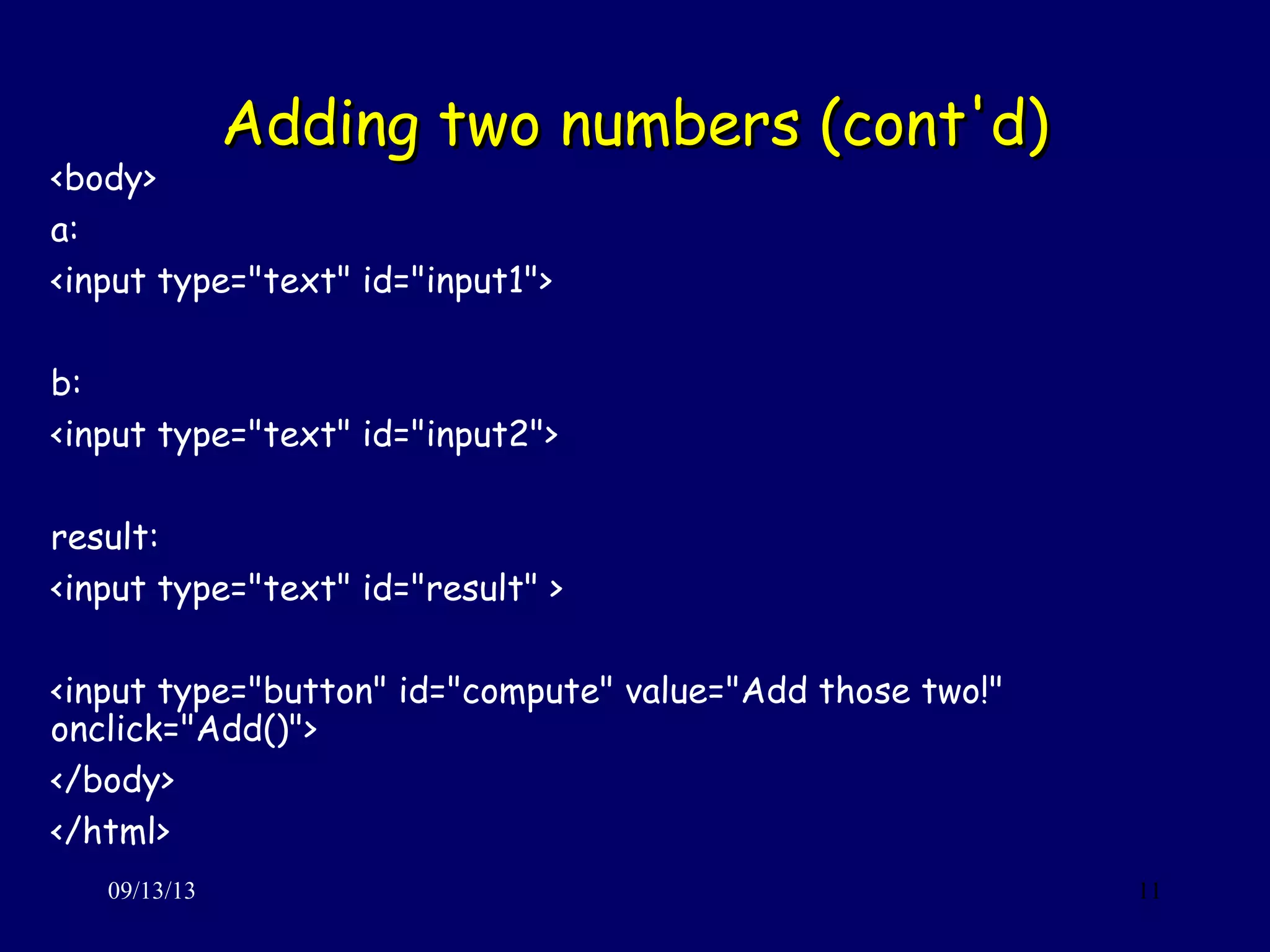 Adding two numbers (cont'd)Adding two numbers (cont'd)
09/13/13 11
<body>
a:
<input type="text" id="input1">
b:
<input type="text" id="input2">
result:
<input type="text" id="result" >
<input type="button" id="compute" value="Add those two!"
onclick="Add()">
</body>
</html>
 