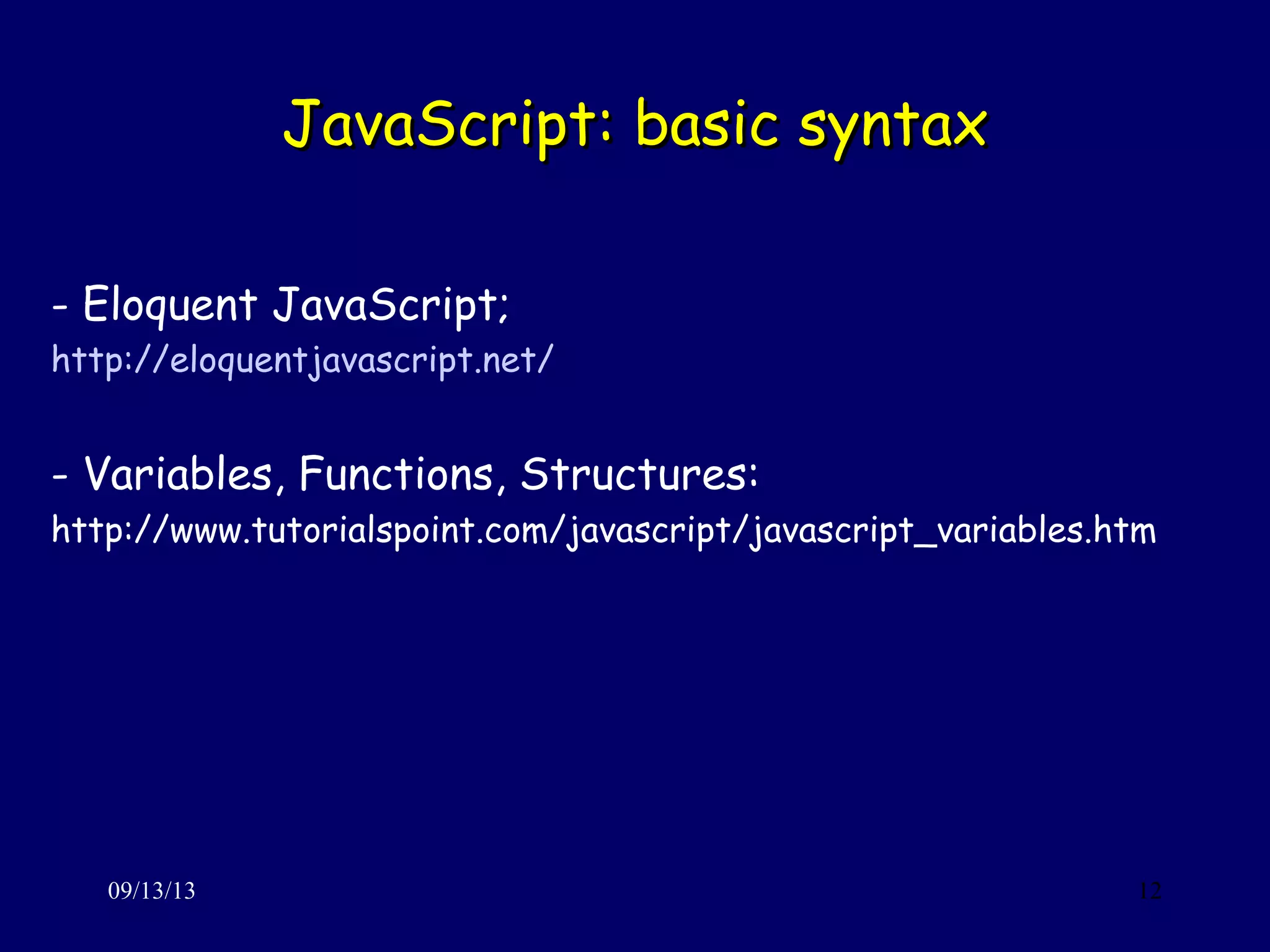 JavaScript: basic syntaxJavaScript: basic syntax
09/13/13 12
- Eloquent JavaScript;
http://eloquentjavascript.net/
- Variables, Functions, Structures:
http://www.tutorialspoint.com/javascript/javascript_variables.htm
 