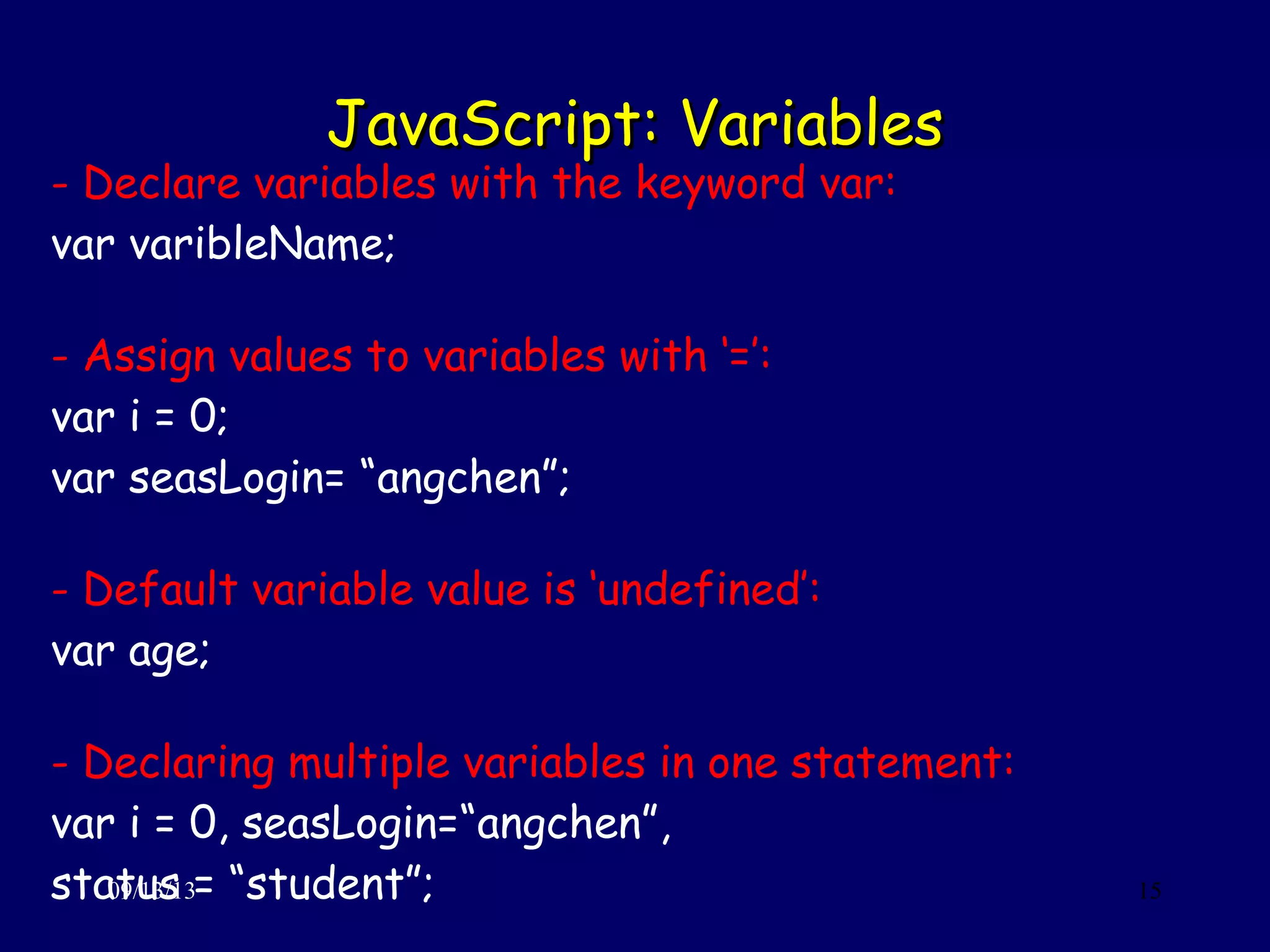 JavaScript: VariablesJavaScript: Variables
09/13/13 15
- Declare variables with the keyword var:
var varibleName;
- Assign values to variables with ‘=’:
var i = 0;
var seasLogin= “angchen”;
- Default variable value is ‘undefined’:
var age;
- Declaring multiple variables in one statement:
var i = 0, seasLogin=“angchen”,
status = “student”;
 