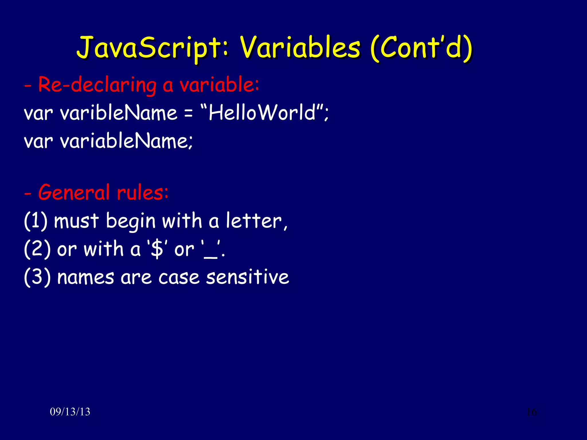 JavaScript: Variables (Cont’d)JavaScript: Variables (Cont’d)
09/13/13 16
- Re-declaring a variable:
var varibleName = “HelloWorld”;
var variableName;
- General rules:
(1) must begin with a letter,
(2) or with a ‘$’ or ‘_’.
(3) names are case sensitive
 