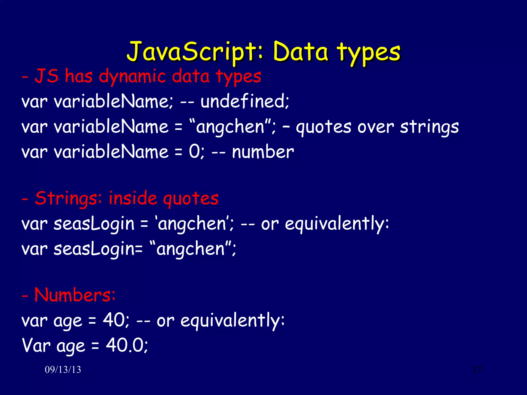 JavaScript: Data typesJavaScript: Data types
09/13/13 17
- JS has dynamic data types
var variableName; -- undefined;
var variableName = “angchen”; – quotes over strings
var variableName = 0; -- number
- Strings: inside quotes
var seasLogin = ‘angchen’; -- or equivalently:
var seasLogin= “angchen”;
- Numbers:
var age = 40; -- or equivalently:
Var age = 40.0;
 