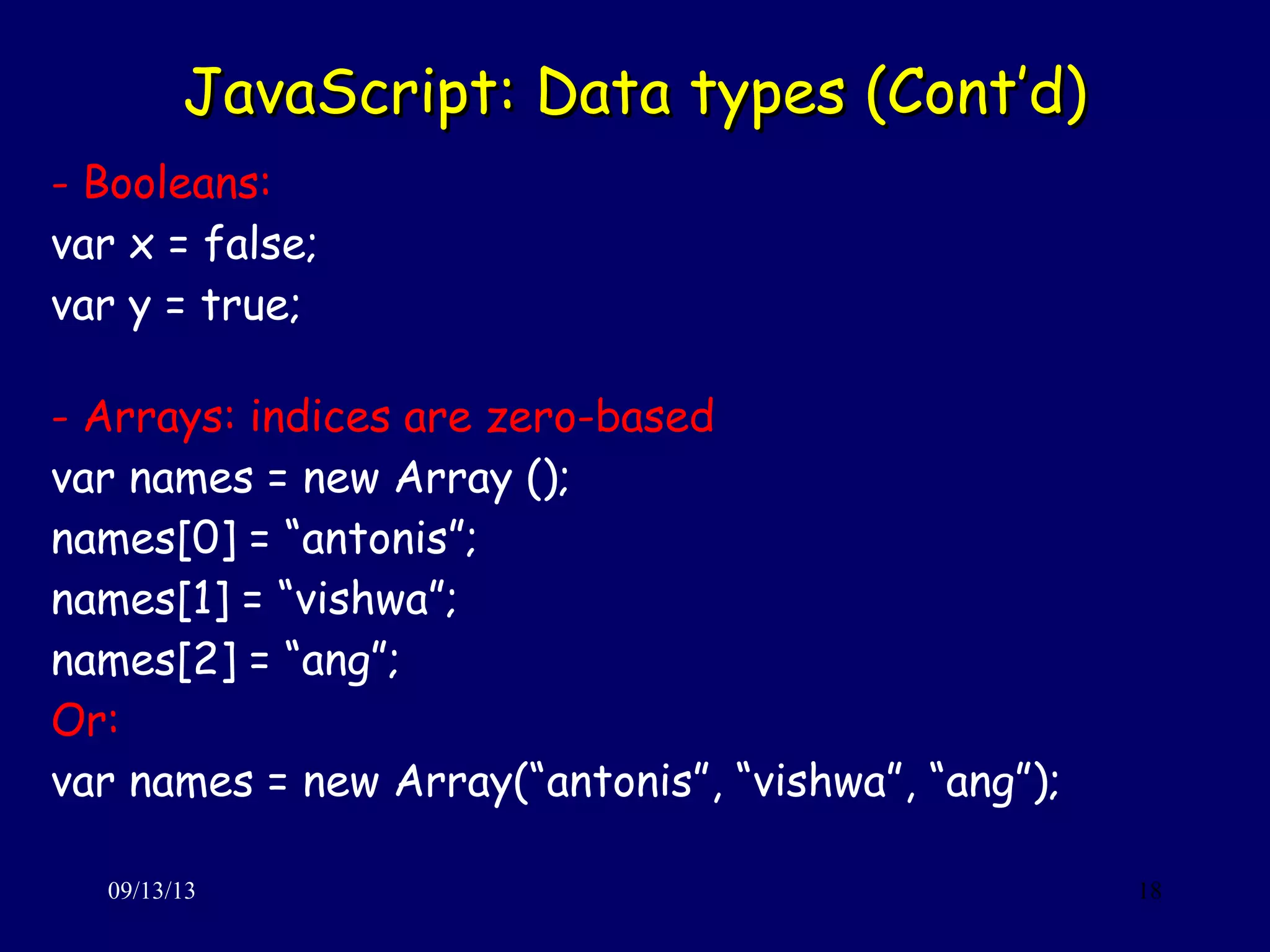 JavaScript: Data types (Cont’d)JavaScript: Data types (Cont’d)
09/13/13 18
- Booleans:
var x = false;
var y = true;
- Arrays: indices are zero-based
var names = new Array ();
names[0] = “antonis”;
names[1] = “vishwa”;
names[2] = “ang”;
Or:
var names = new Array(“antonis”, “vishwa”, “ang”);
 