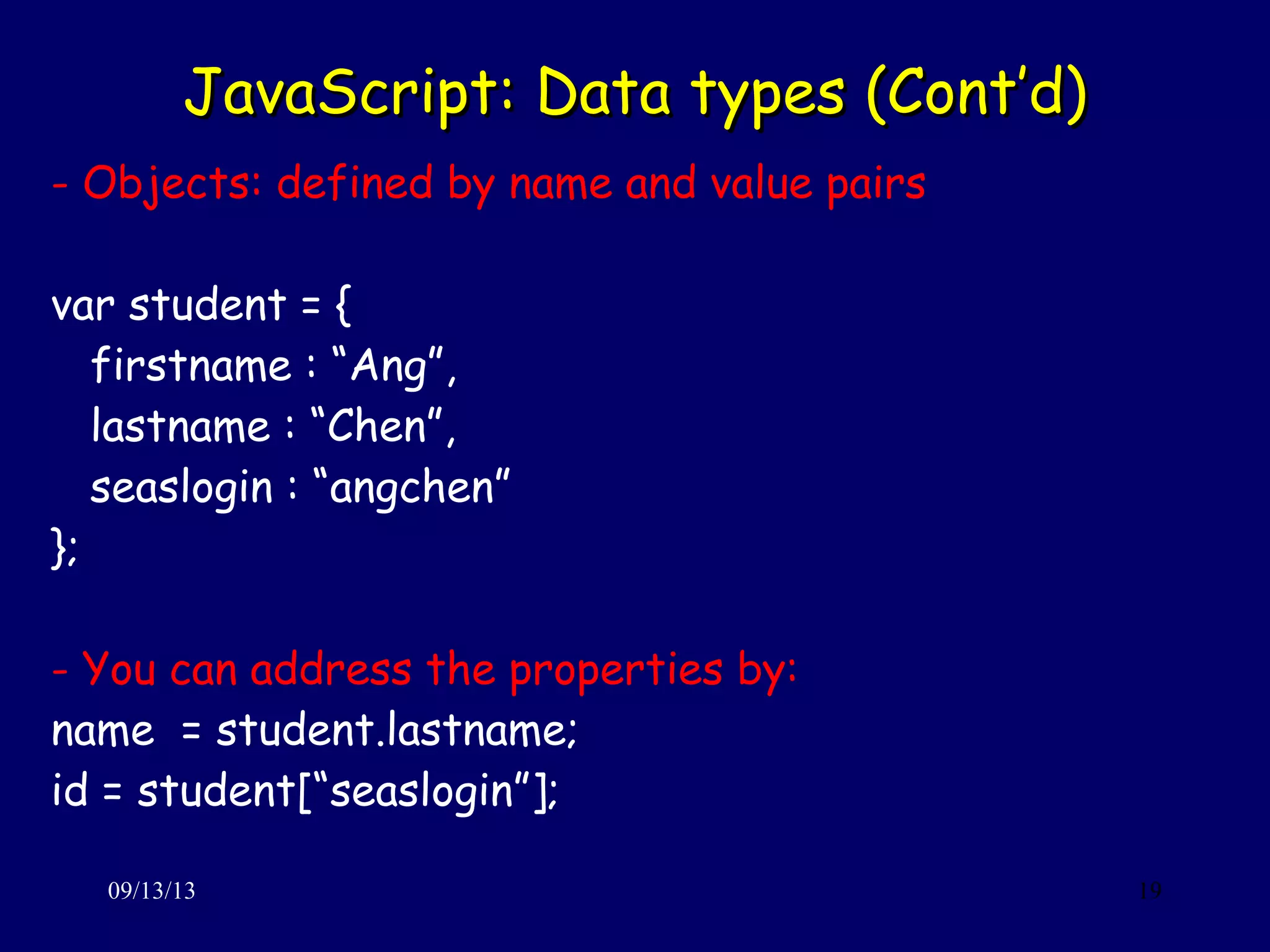 JavaScript: Data types (Cont’d)JavaScript: Data types (Cont’d)
09/13/13 19
- Objects: defined by name and value pairs
var student = {
firstname : “Ang”,
lastname : “Chen”,
seaslogin : “angchen”
};
- You can address the properties by:
name = student.lastname;
id = student[“seaslogin”];
 