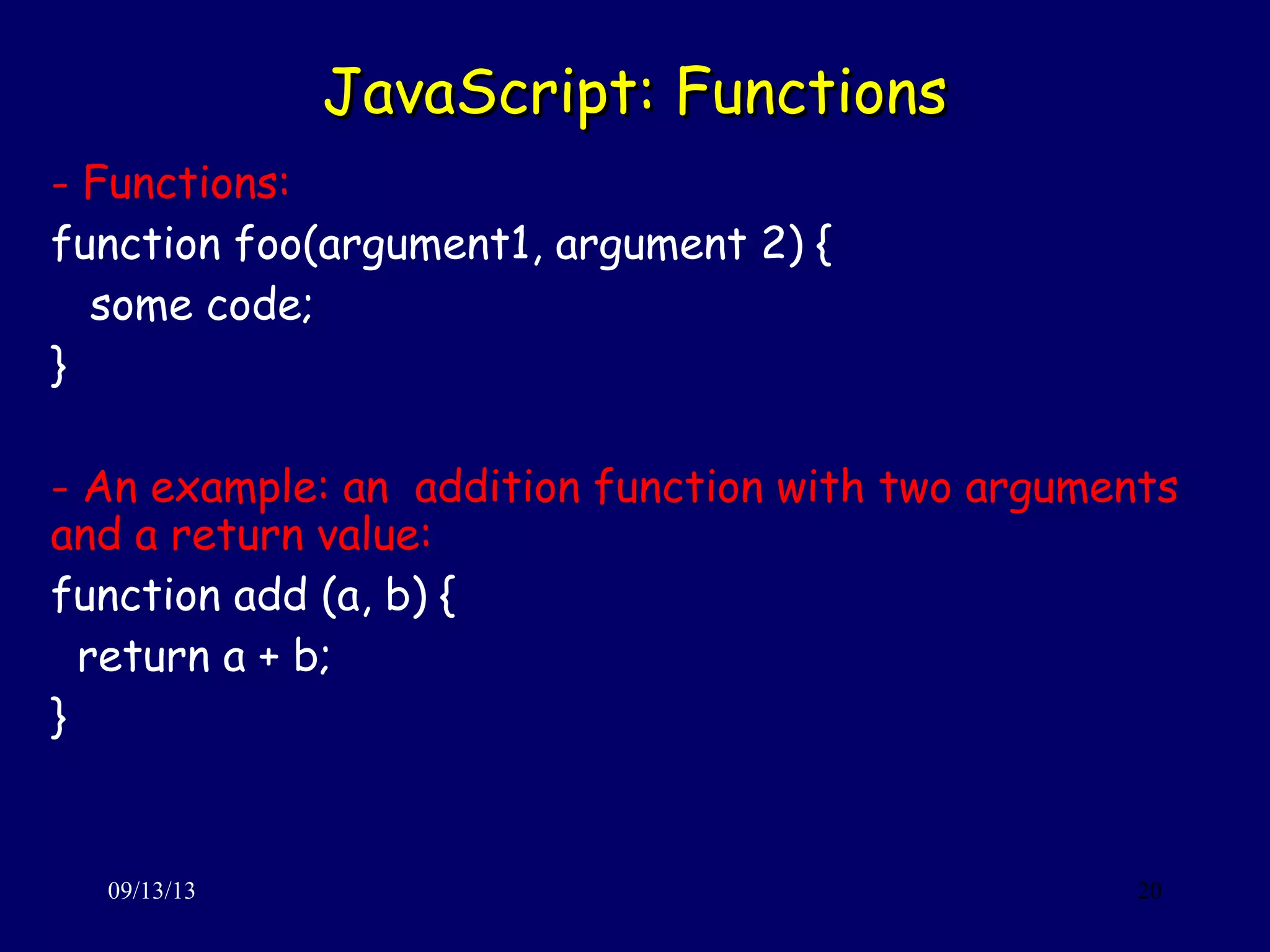 JavaScript: FunctionsJavaScript: Functions
09/13/13 20
- Functions:
function foo(argument1, argument 2) {
some code;
}
- An example: an addition function with two arguments
and a return value:
function add (a, b) {
return a + b;
}
 