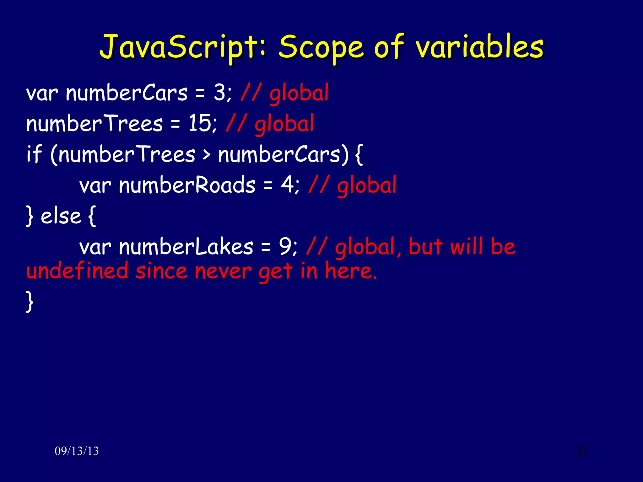 JavaScript: Scope of variablesJavaScript: Scope of variables
09/13/13 21
var numberCars = 3; // global
numberTrees = 15; // global
if (numberTrees > numberCars) {
var numberRoads = 4; // global
} else {
var numberLakes = 9; // global, but will be
undefined since never get in here.
}
 