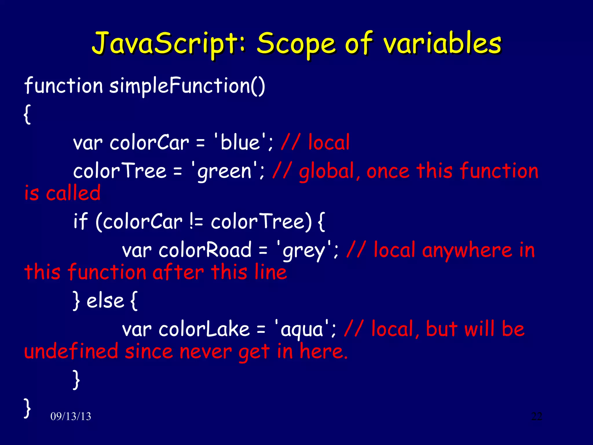 JavaScript: Scope of variablesJavaScript: Scope of variables
09/13/13 22
function simpleFunction()
{
var colorCar = 'blue'; // local
colorTree = 'green'; // global, once this function
is called
if (colorCar != colorTree) {
var colorRoad = 'grey'; // local anywhere in
this function after this line
} else {
var colorLake = 'aqua'; // local, but will be
undefined since never get in here.
}
}
 