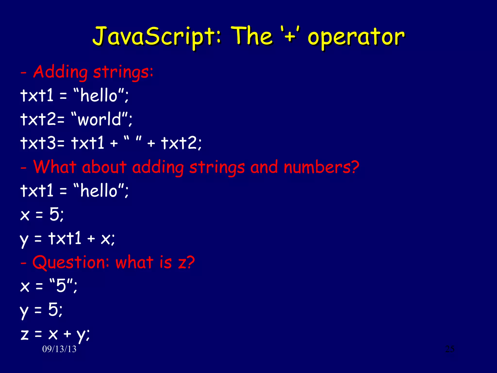 JavaScript: The ‘+’ operatorJavaScript: The ‘+’ operator
09/13/13 25
- Adding strings:
txt1 = “hello”;
txt2= “world”;
txt3= txt1 + “ ” + txt2;
- What about adding strings and numbers?
txt1 = “hello”;
x = 5;
y = txt1 + x;
- Question: what is z?
x = “5”;
y = 5;
z = x + y;
 