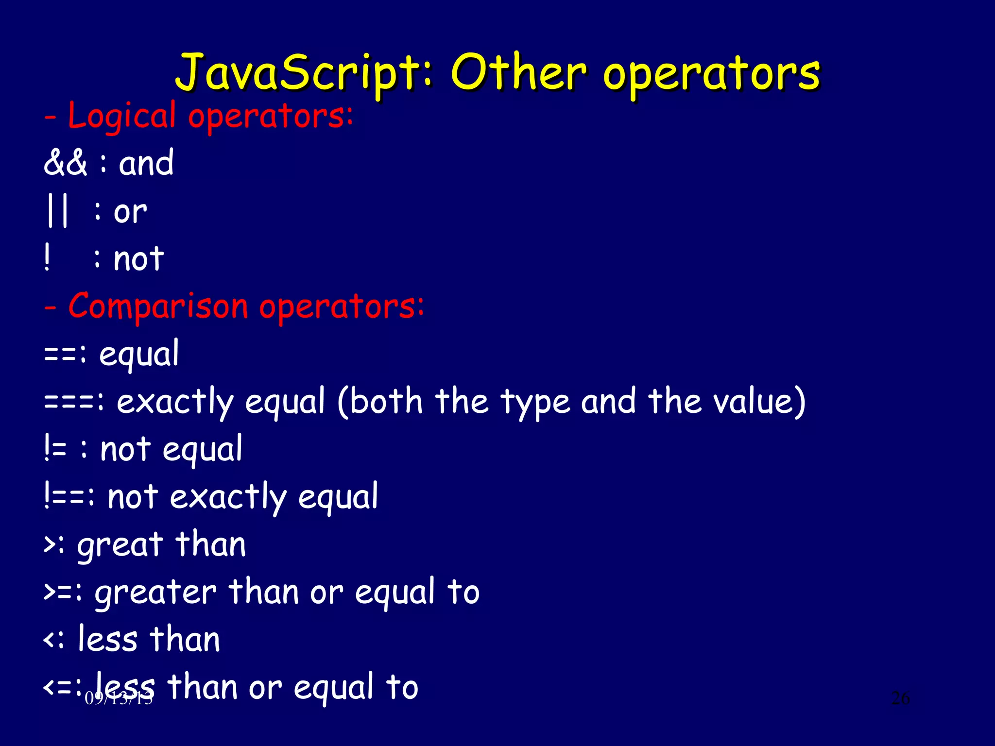 JavaScript: Other operatorsJavaScript: Other operators
09/13/13 26
- Logical operators:
&& : and
|| : or
! : not
- Comparison operators:
==: equal
===: exactly equal (both the type and the value)
!= : not equal
!==: not exactly equal
>: great than
>=: greater than or equal to
<: less than
<=: less than or equal to
 