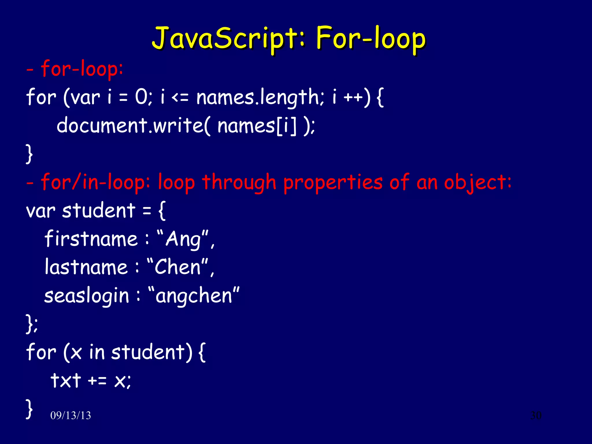 JavaScript: For-loopJavaScript: For-loop
09/13/13 30
- for-loop:
for (var i = 0; i <= names.length; i ++) {
document.write( names[i] );
}
- for/in-loop: loop through properties of an object:
var student = {
firstname : “Ang”,
lastname : “Chen”,
seaslogin : “angchen”
};
for (x in student) {
txt += x;
}
 