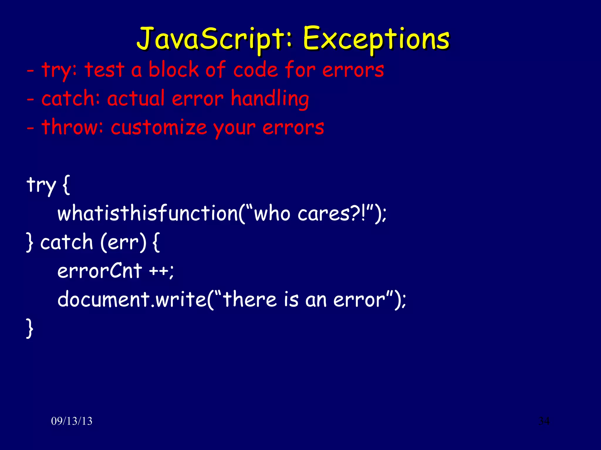 JavaScript: ExceptionsJavaScript: Exceptions
09/13/13 34
- try: test a block of code for errors
- catch: actual error handling
- throw: customize your errors
try {
whatisthisfunction(“who cares?!”);
} catch (err) {
errorCnt ++;
document.write(“there is an error”);
}
 