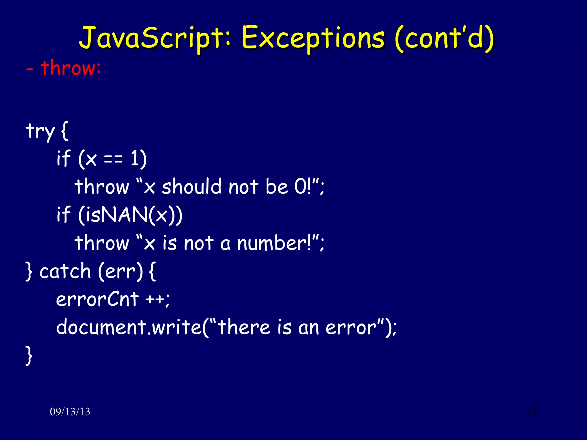 JavaScript: Exceptions (cont’d)JavaScript: Exceptions (cont’d)
09/13/13 35
- throw:
try {
if (x == 1)
throw “x should not be 0!”;
if (isNAN(x))
throw “x is not a number!”;
} catch (err) {
errorCnt ++;
document.write(“there is an error”);
}
 