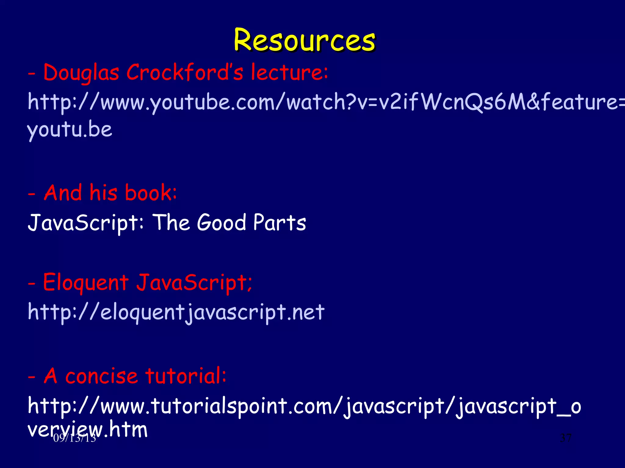 ResourcesResources
09/13/13 37
- Douglas Crockford’s lecture:
http://www.youtube.com/watch?v=v2ifWcnQs6M&feature=
youtu.be
- And his book:
JavaScript: The Good Parts
- Eloquent JavaScript;
http://eloquentjavascript.net
- A concise tutorial:
http://www.tutorialspoint.com/javascript/javascript_o
verview.htm
 