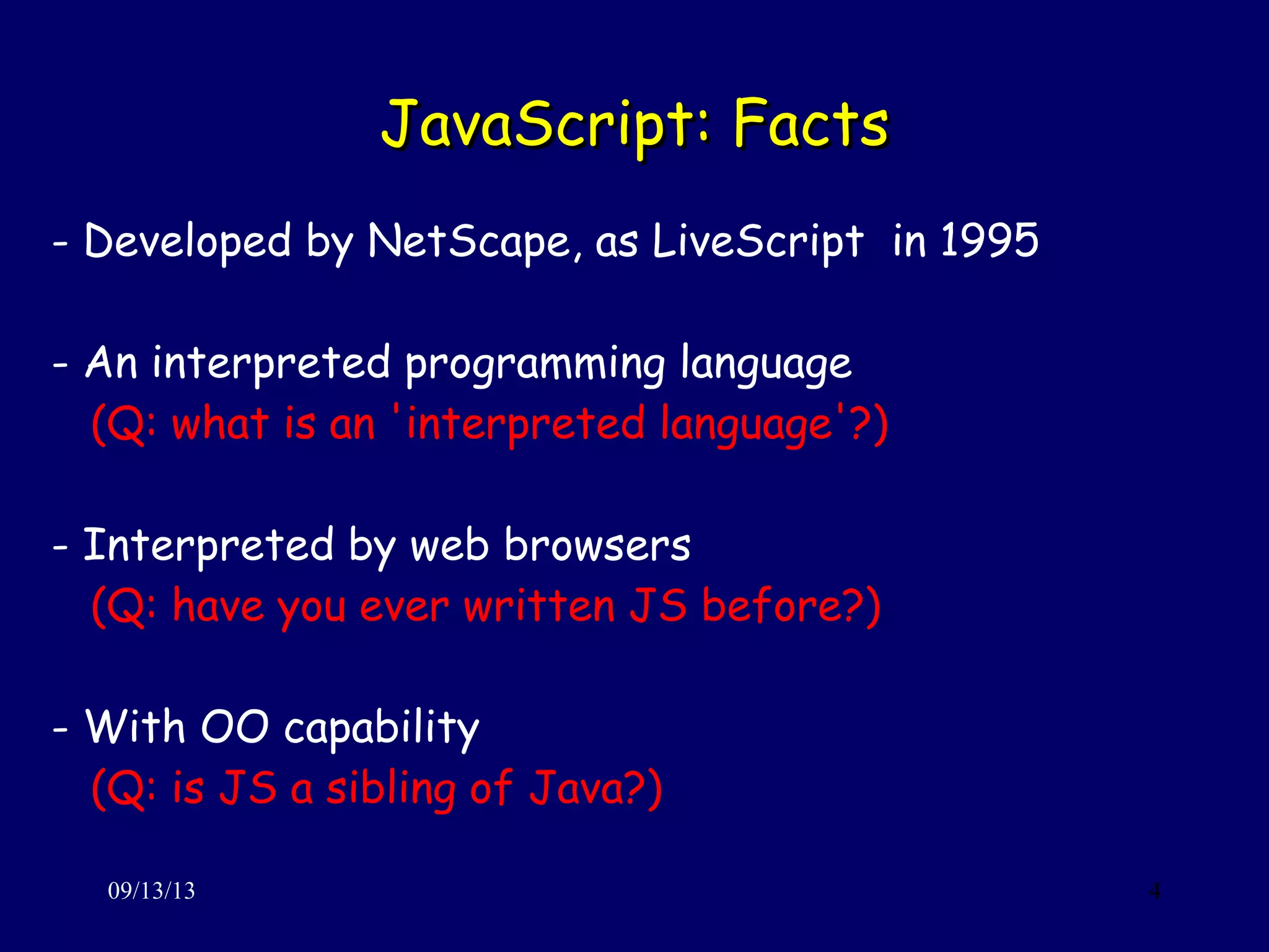 JavaScript: FactsJavaScript: Facts
09/13/13 4
- Developed by NetScape, as LiveScript in 1995
- An interpreted programming language
(Q: what is an 'interpreted language'?)
- Interpreted by web browsers
(Q: have you ever written JS before?)
- With OO capability
(Q: is JS a sibling of Java?)
 