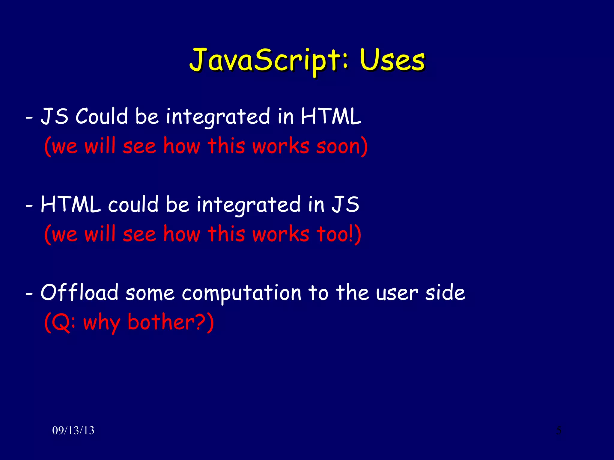 JavaScript: UsesJavaScript: Uses
09/13/13 5
- JS Could be integrated in HTML
(we will see how this works soon)
- HTML could be integrated in JS
(we will see how this works too!)
- Offload some computation to the user side
(Q: why bother?)
 