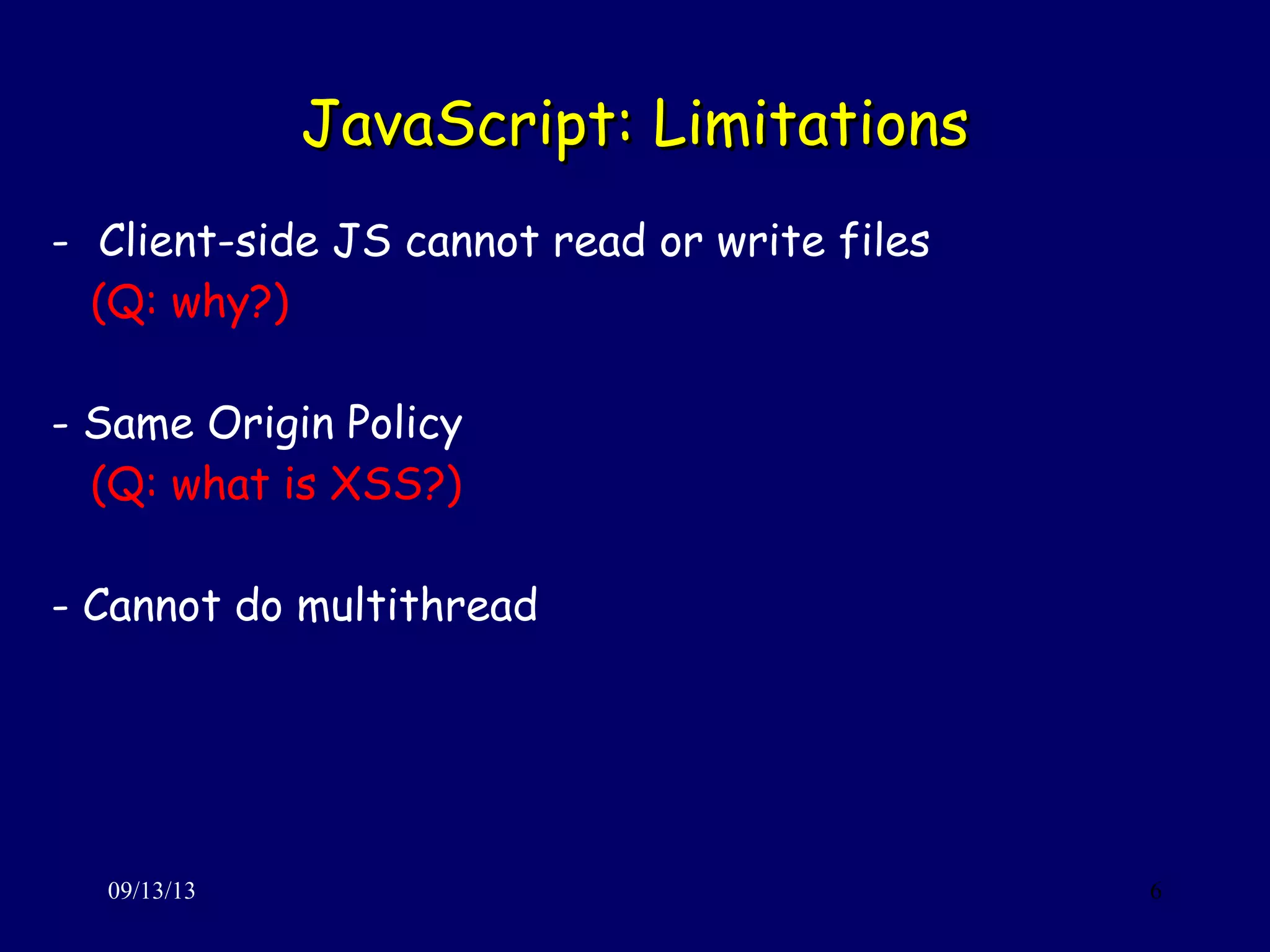 JavaScript: LimitationsJavaScript: Limitations
09/13/13 6
- Client-side JS cannot read or write files
(Q: why?)
- Same Origin Policy
(Q: what is XSS?)
- Cannot do multithread
 