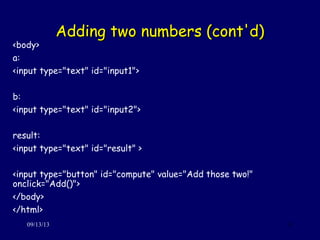 Adding two numbers (cont'd)Adding two numbers (cont'd)
09/13/13 11
<body>
a:
<input type="text" id="input1">
b:
<input type="text" id="input2">
result:
<input type="text" id="result" >
<input type="button" id="compute" value="Add those two!"
onclick="Add()">
</body>
</html>
 
