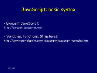 JavaScript: basic syntaxJavaScript: basic syntax
09/13/13 12
- Eloquent JavaScript;
http://eloquentjavascript.net/
- Variables, Functions, Structures:
http://www.tutorialspoint.com/javascript/javascript_variables.htm
 