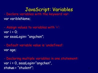 JavaScript: VariablesJavaScript: Variables
09/13/13 15
- Declare variables with the keyword var:
var varibleName;
- Assign values to variables with ‘=’:
var i = 0;
var seasLogin= “angchen”;
- Default variable value is ‘undefined’:
var age;
- Declaring multiple variables in one statement:
var i = 0, seasLogin=“angchen”,
status = “student”;
 