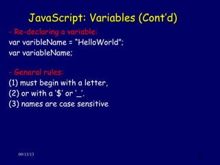 JavaScript: Variables (Cont’d)JavaScript: Variables (Cont’d)
09/13/13 16
- Re-declaring a variable:
var varibleName = “HelloWorld”;
var variableName;
- General rules:
(1) must begin with a letter,
(2) or with a ‘$’ or ‘_’.
(3) names are case sensitive
 