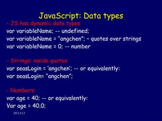 JavaScript: Data typesJavaScript: Data types
09/13/13 17
- JS has dynamic data types
var variableName; -- undefined;
var variableName = “angchen”; – quotes over strings
var variableName = 0; -- number
- Strings: inside quotes
var seasLogin = ‘angchen’; -- or equivalently:
var seasLogin= “angchen”;
- Numbers:
var age = 40; -- or equivalently:
Var age = 40.0;
 