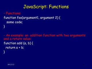 JavaScript: FunctionsJavaScript: Functions
09/13/13 20
- Functions:
function foo(argument1, argument 2) {
some code;
}
- An example: an addition function with two arguments
and a return value:
function add (a, b) {
return a + b;
}
 