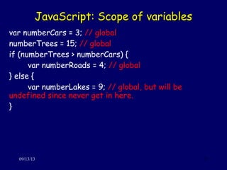 JavaScript: Scope of variablesJavaScript: Scope of variables
09/13/13 21
var numberCars = 3; // global
numberTrees = 15; // global
if (numberTrees > numberCars) {
var numberRoads = 4; // global
} else {
var numberLakes = 9; // global, but will be
undefined since never get in here.
}
 