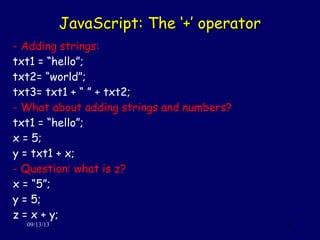 JavaScript: The ‘+’ operatorJavaScript: The ‘+’ operator
09/13/13 25
- Adding strings:
txt1 = “hello”;
txt2= “world”;
txt3= txt1 + “ ” + txt2;
- What about adding strings and numbers?
txt1 = “hello”;
x = 5;
y = txt1 + x;
- Question: what is z?
x = “5”;
y = 5;
z = x + y;
 