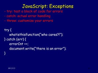 JavaScript: ExceptionsJavaScript: Exceptions
09/13/13 34
- try: test a block of code for errors
- catch: actual error handling
- throw: customize your errors
try {
whatisthisfunction(“who cares?!”);
} catch (err) {
errorCnt ++;
document.write(“there is an error”);
}
 