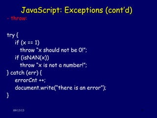 JavaScript: Exceptions (cont’d)JavaScript: Exceptions (cont’d)
09/13/13 35
- throw:
try {
if (x == 1)
throw “x should not be 0!”;
if (isNAN(x))
throw “x is not a number!”;
} catch (err) {
errorCnt ++;
document.write(“there is an error”);
}
 