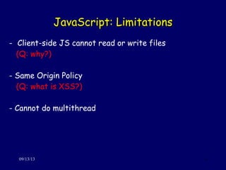 JavaScript: LimitationsJavaScript: Limitations
09/13/13 6
- Client-side JS cannot read or write files
(Q: why?)
- Same Origin Policy
(Q: what is XSS?)
- Cannot do multithread
 