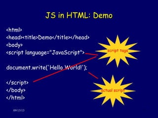 JS in HTML: DemoJS in HTML: Demo
09/13/13 7
<html>
<head><title>Demo</title></head>
<body>
<script language="JavaScript">
document.write('Hello World!');
</script>
</body>
</html>
script tags
actual script
 