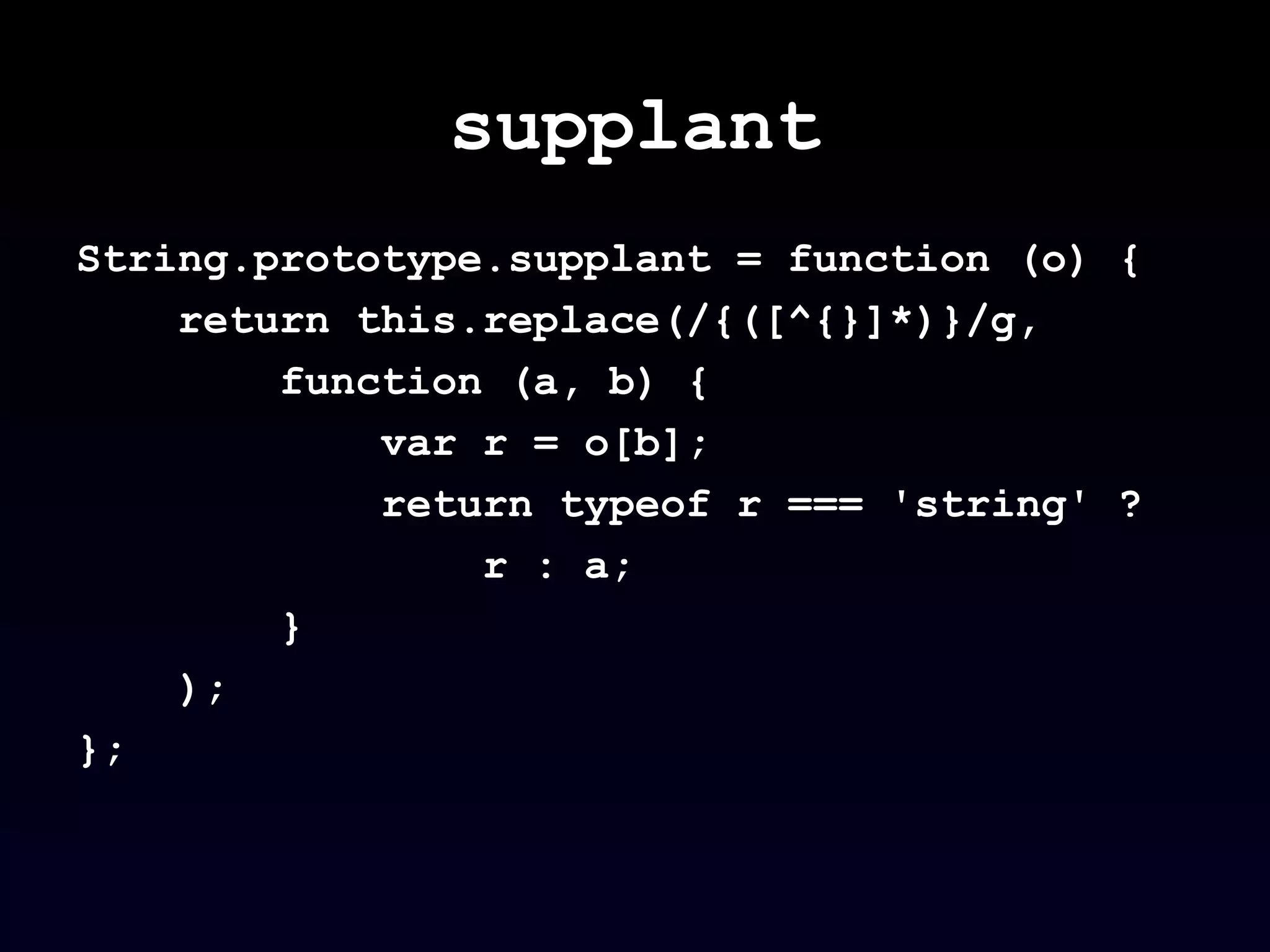 supplant
String.prototype.supplant = function (o) {
return this.replace(/{([^{}]*)}/g,
function (a, b) {
var r = o[b];
return typeof r === 'string' ?
r : a;
}
);
};
 