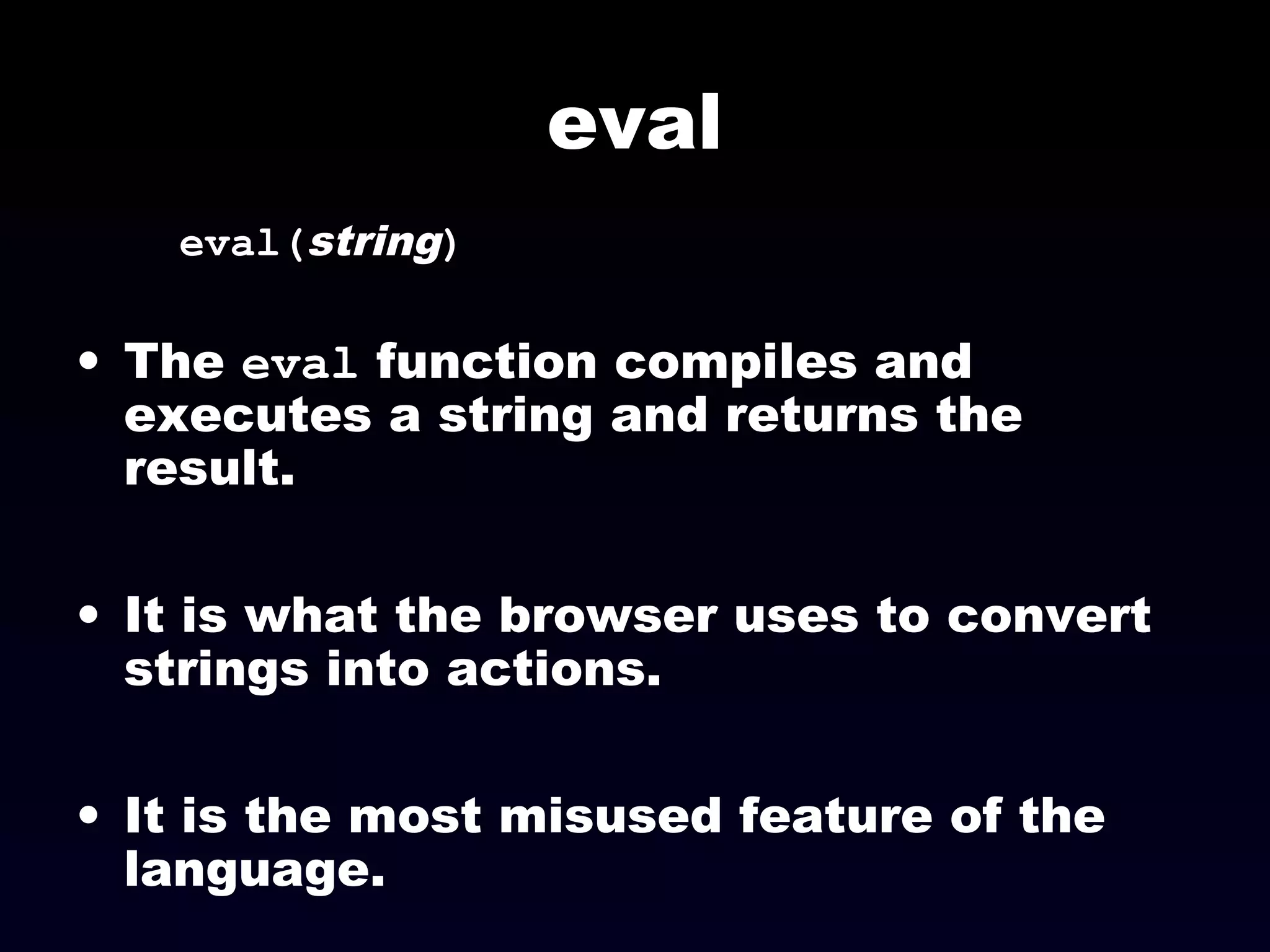 eval
eval(string)
• The eval function compiles and
executes a string and returns the
result.
• It is what the browser uses to convert
strings into actions.
• It is the most misused feature of the
language.
 
