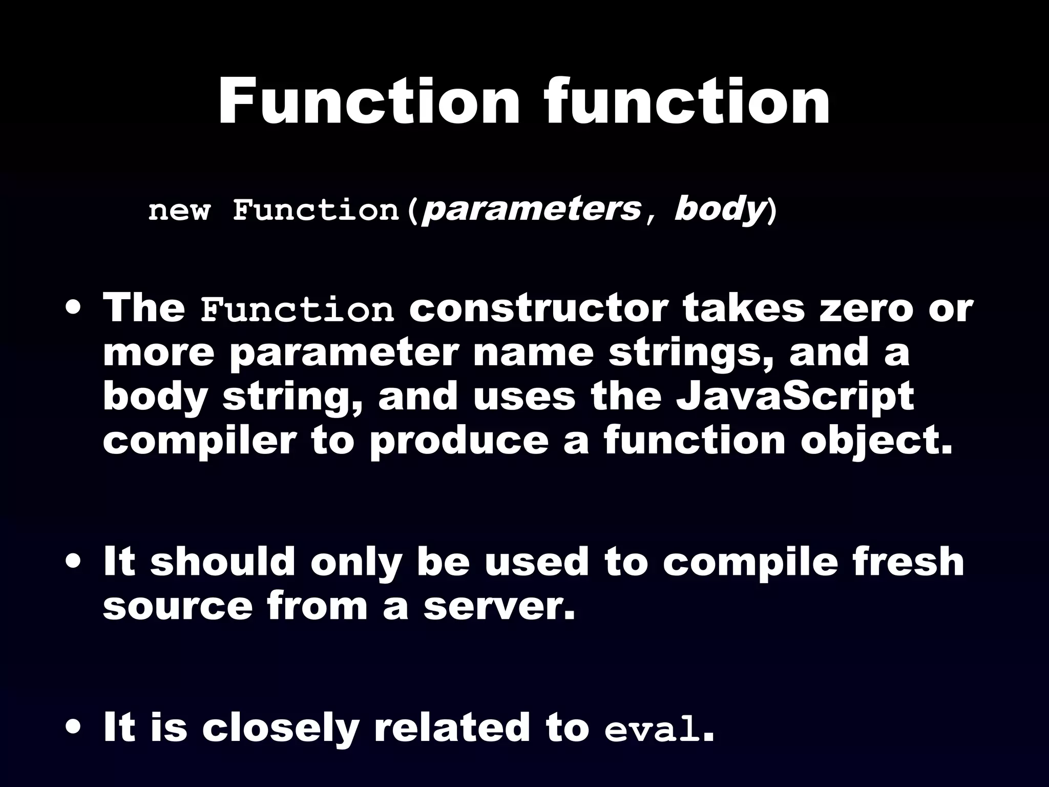 Function function
new Function(parameters, body)
• The Function constructor takes zero or
more parameter name strings, and a
body string, and uses the JavaScript
compiler to produce a function object.
• It should only be used to compile fresh
source from a server.
• It is closely related to eval.
 