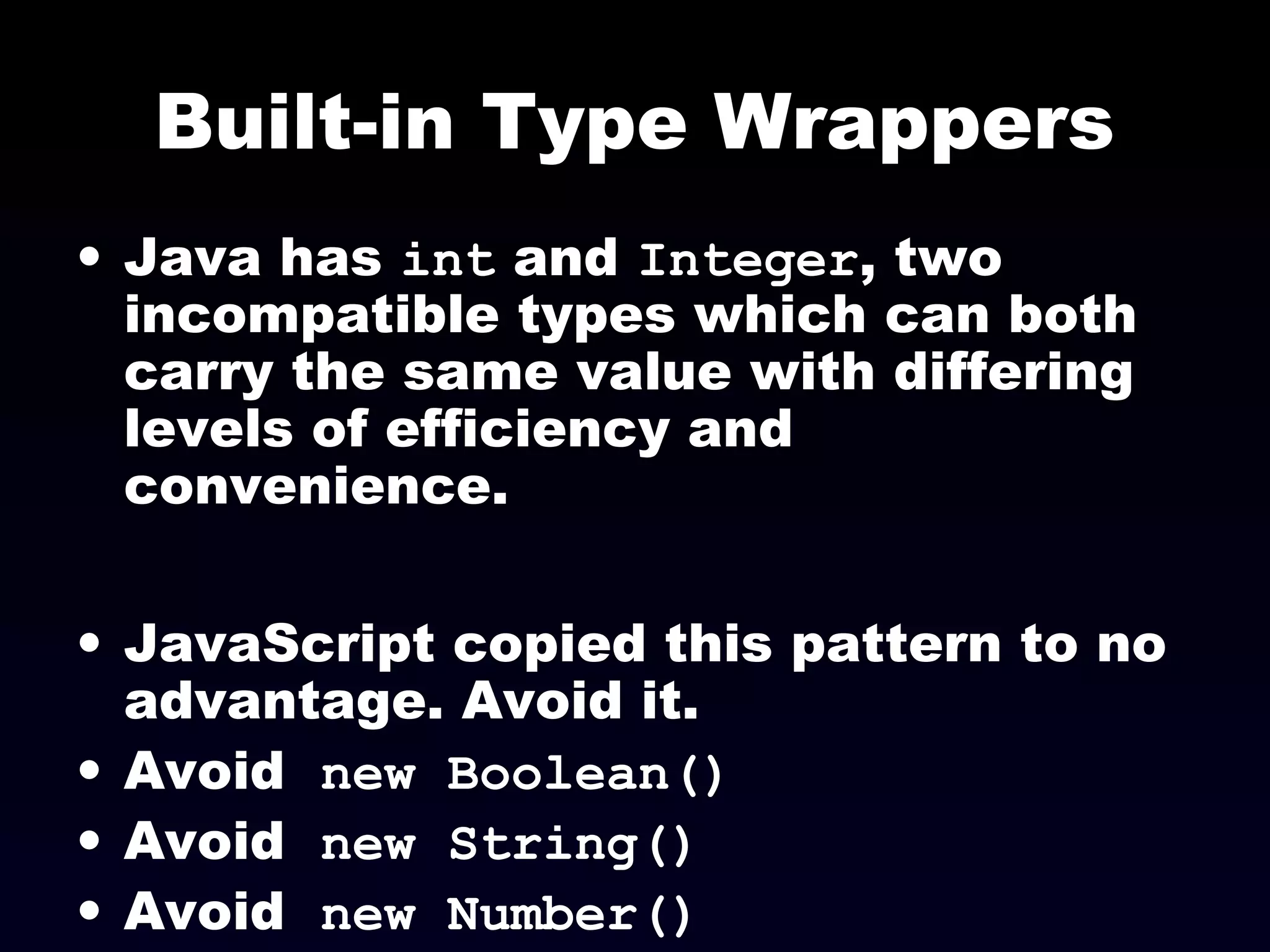 Built-in Type Wrappers
• Java has int and Integer, two
incompatible types which can both
carry the same value with differing
levels of efficiency and
convenience.
• JavaScript copied this pattern to no
advantage. Avoid it.
• Avoid new Boolean()
• Avoid new String()
• Avoid new Number()
 