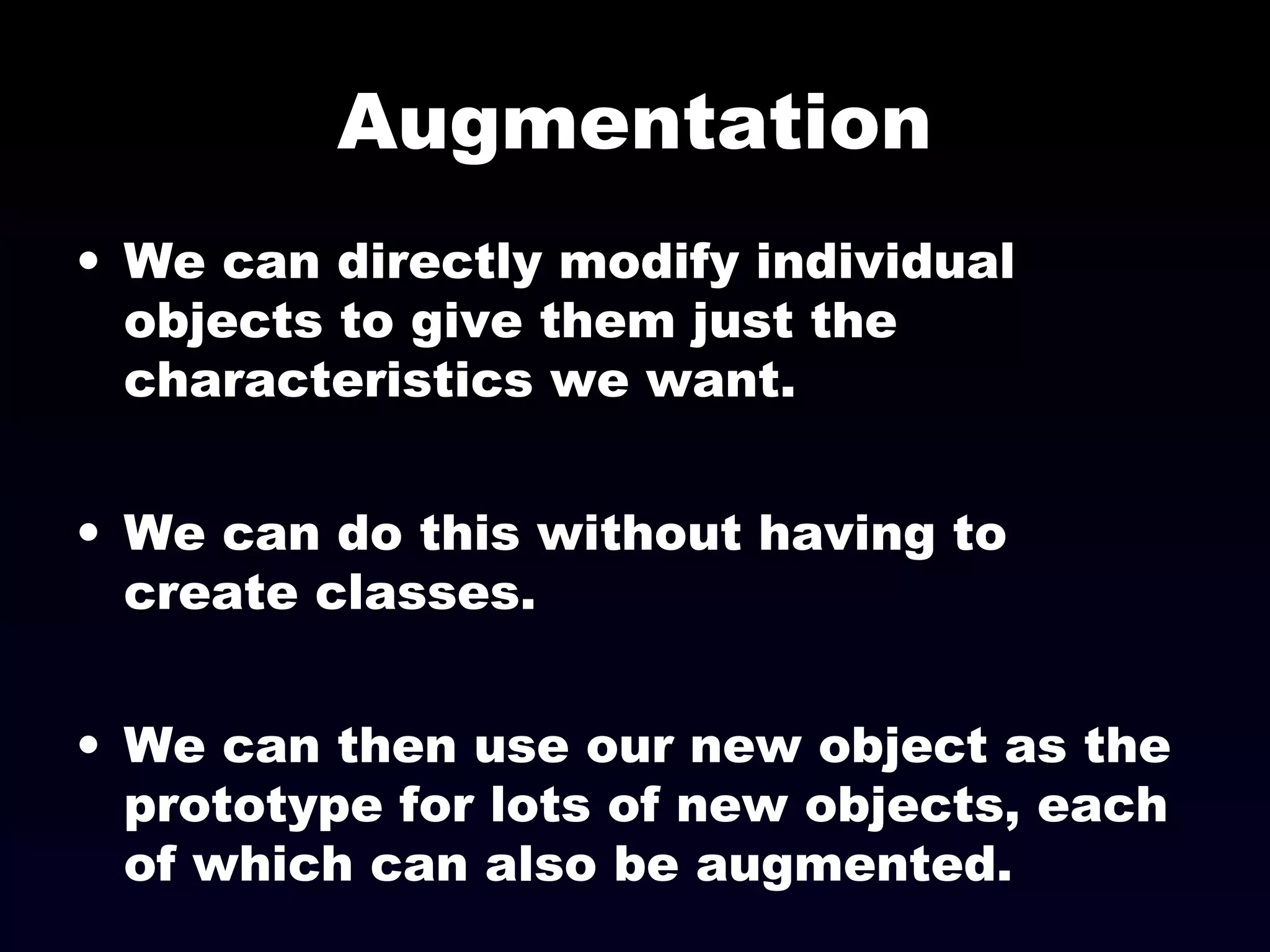 Augmentation
• We can directly modify individual
objects to give them just the
characteristics we want.
• We can do this without having to
create classes.
• We can then use our new object as the
prototype for lots of new objects, each
of which can also be augmented.
 
